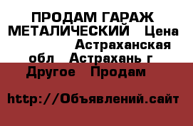 ПРОДАМ ГАРАЖ МЕТАЛИЧЕСКИЙ › Цена ­ 120 000 - Астраханская обл., Астрахань г. Другое » Продам   